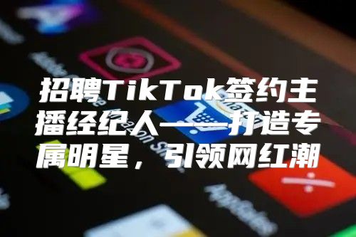 招聘TikTok签约主播经纪人——打造专属明星，引领网红潮