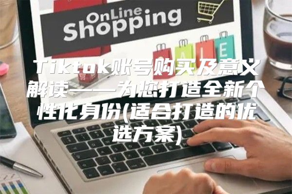 Tiktok账号购买及意义解读——为您打造全新个性化身份(适合打造的优选方案)