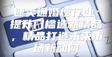 速卖通婚纱行业：提升门槛造就精品，精品打造未来市场新动向