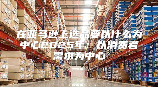 在亚马逊上选品要以什么为中心2025年：以消费者需求为中心