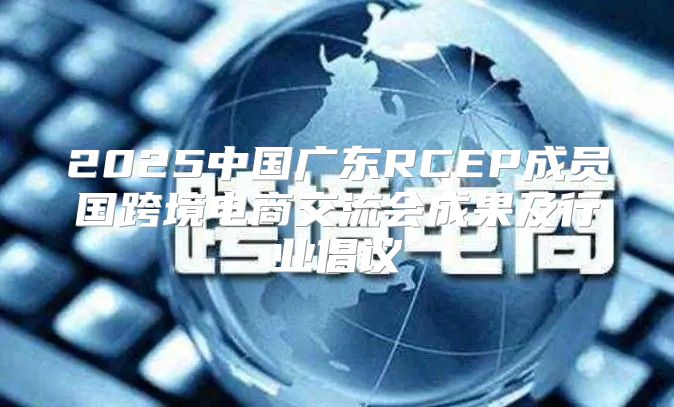 2025中国广东RCEP成员国跨境电商交流会成果及行业倡议