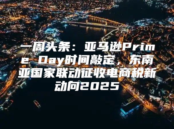 一周头条：亚马逊Prime Day时间敲定，东南亚国家联动征收电商税新动向2025