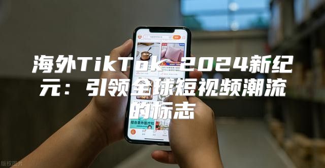 海外TikTok 2025新纪元：引领全球短视频潮流的标志