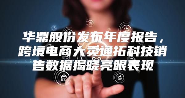 华鼎股份发布年度报告，跨境电商大卖通拓科技销售数据揭晓亮眼表现