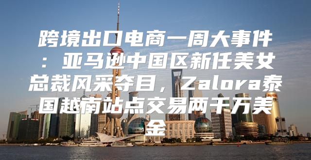 跨境出口电商一周大事件：亚马逊中国区新任美女总裁风采夺目，Zalora泰国越南站点交易两千万美金