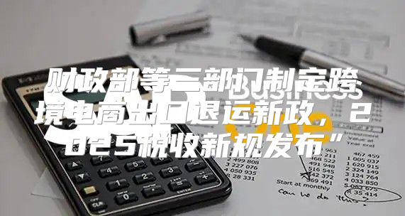 财政部等三部门制定跨境电商出口退运新政，2025税收新规发布”