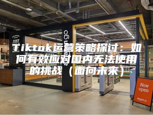 Tiktok运营策略探讨：如何有效应对国内无法使用的挑战面向未来
