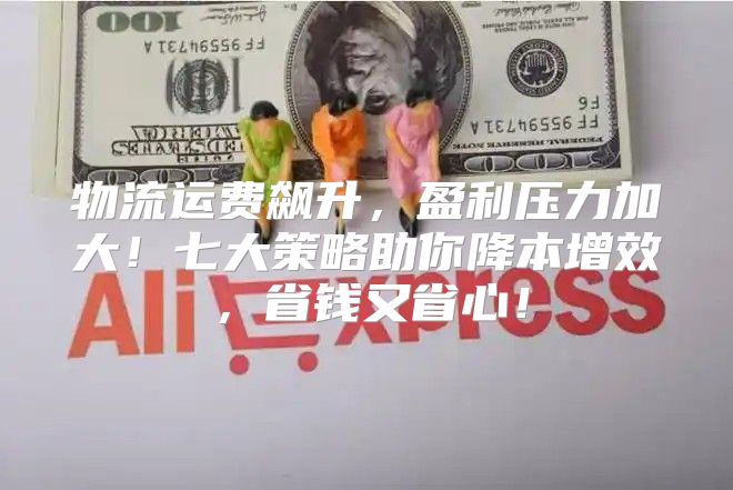 物流运费飙升，盈利压力加大！七大策略助你降本增效，省钱又省心！