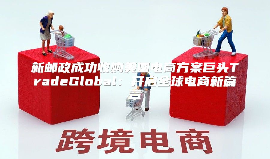 新邮政成功收购美国电商方案巨头TradeGlobal：开启全球电商新篇章