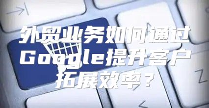 外贸业务如何通过Google提升客户拓展效率？