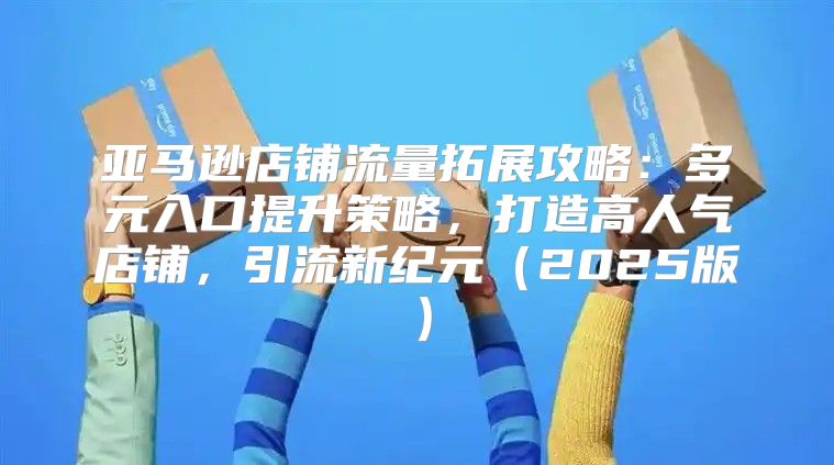 亚马逊店铺流量拓展攻略：多元入口提升策略，打造高人气店铺，引流新纪元2025版