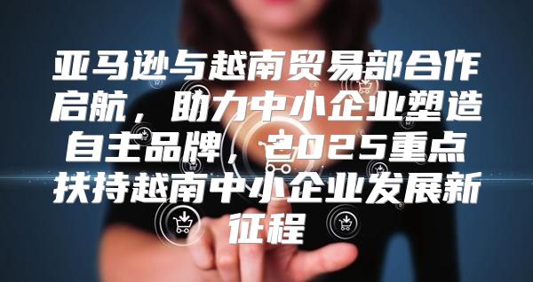 亚马逊与越南贸易部合作启航，助力中小企业塑造自主品牌，2025重点扶持越南中小企业发展新征程