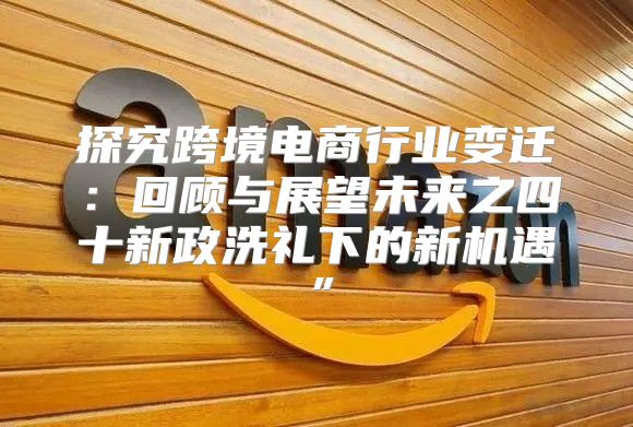 探究跨境电商行业变迁：回顾与展望未来之四十新政洗礼下的新机遇”