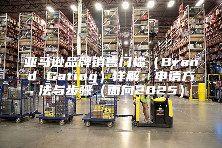亚马逊品牌销售门槛Brand Gating详解：申请方法与步骤面向2025