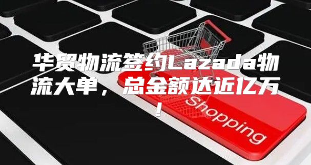 华贸物流签约Lazada物流大单，总金额达近亿万！