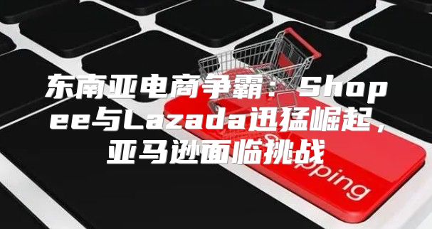 东南亚电商争霸：Shopee与Lazada迅猛崛起，亚马逊面临挑战