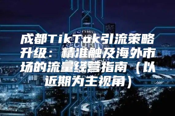 成都TikTok引流策略升级：精准触及海外市场的流量经营指南以近期为主视角