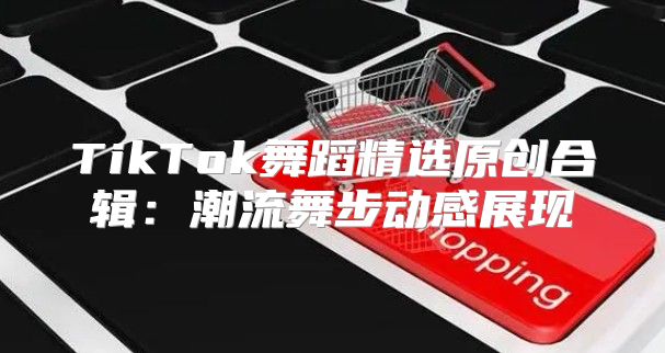 TikTok舞蹈精选原创合辑：潮流舞步动感展现