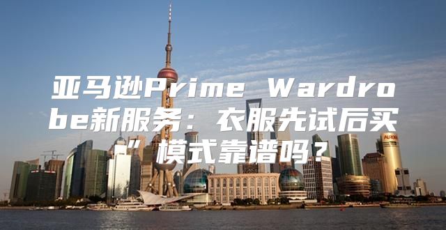 亚马逊Prime Wardrobe新服务：衣服先试后买”模式靠谱吗？