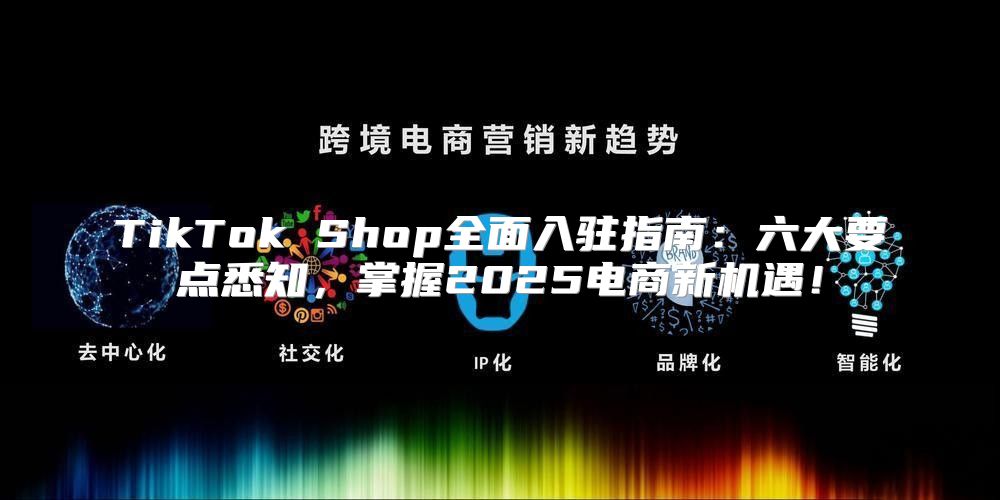 TikTok Shop全面入驻指南：六大要点悉知，掌握2025电商新机遇！