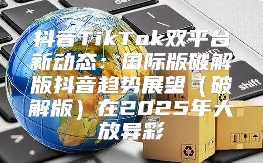 抖音TikTok双平台新动态：国际版破解版抖音趋势展望破解版在2025年大放异彩