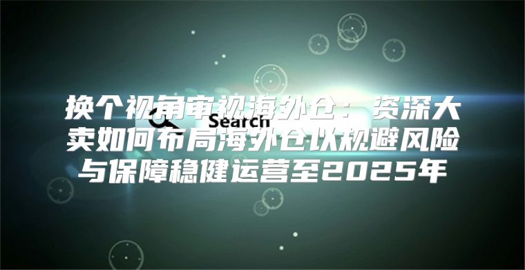 换个视角审视海外仓：资深大卖如何布局海外仓以规避风险与保障稳健运营至2025年
