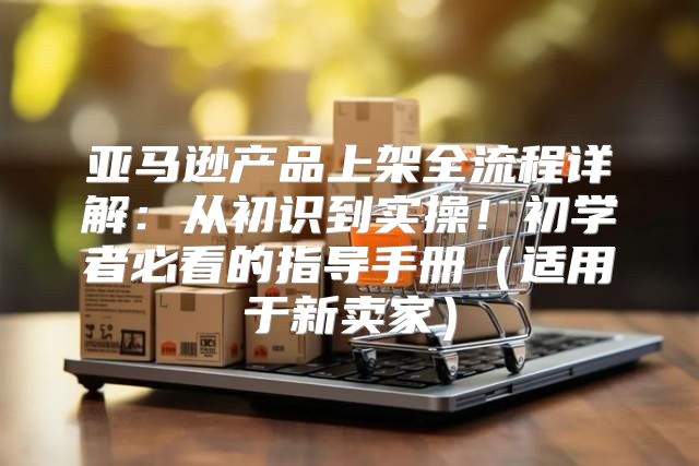 亚马逊产品上架全流程详解：从初识到实操！初学者必看的指导手册适用于新卖家