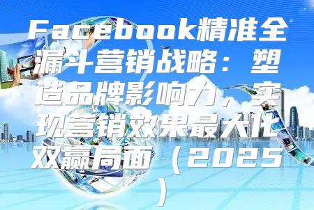 Facebook精准全漏斗营销战略：塑造品牌影响力，实现营销效果最大化双赢局面2025