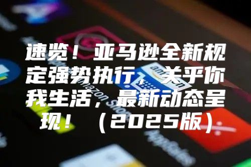 速览！亚马逊全新规定强势执行，关乎你我生活，最新动态呈现！2025版