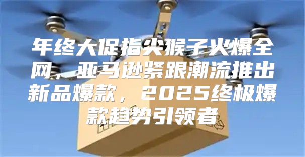 年终大促指尖猴子火爆全网，亚马逊紧跟潮流推出新品爆款，2025终极爆款趋势引领者