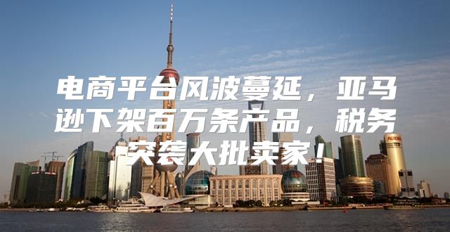 电商平台风波蔓延，亚马逊下架百万条产品，税务突袭大批卖家！