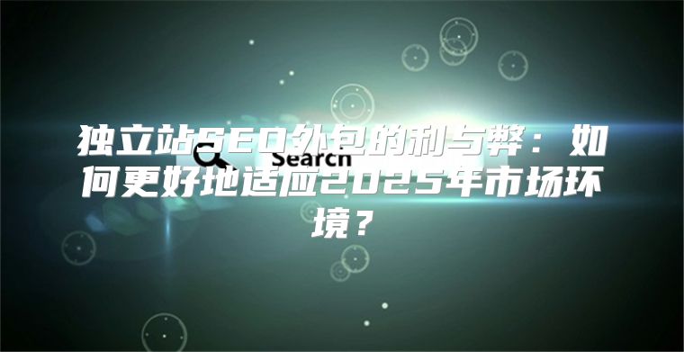 独立站SEO外包的利与弊：如何更好地适应2025年市场环境？