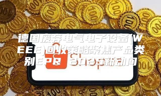 德国废弃电气电子设备(WEEE)回收策略聚焦产品类别EPR 2025新动向