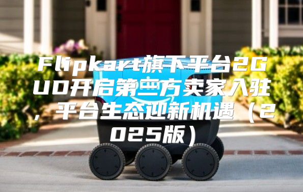 Flipkart旗下平台2GUD开启第三方卖家入驻，平台生态迎新机遇2025版