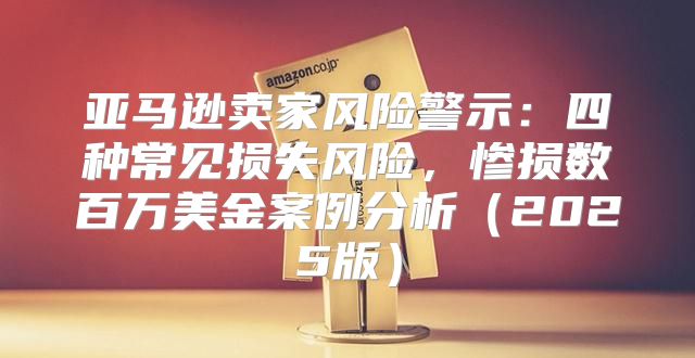 亚马逊卖家风险警示：四种常见损失风险，惨损数百万美金案例分析2025版
