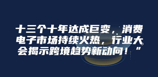 十三个十年达成巨变，消费电子市场持续火热，行业大会揭示跨境趋势新动向！”