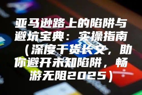 亚马逊路上的陷阱与避坑宝典：实操指南深度干货长文，助你避开未知陷阱，畅游无阻2025