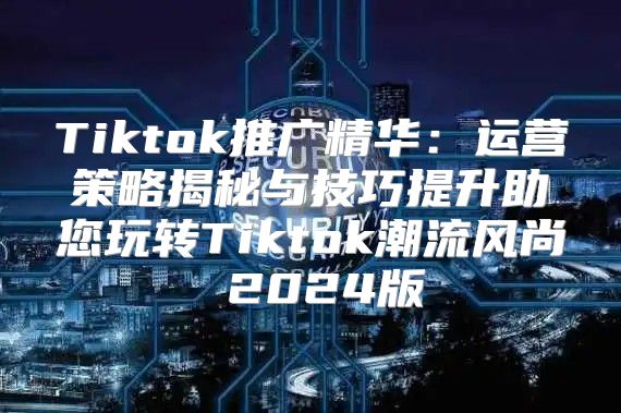 Tiktok推广精华：运营策略揭秘与技巧提升助您玩转Tiktok潮流风尚 2025版
