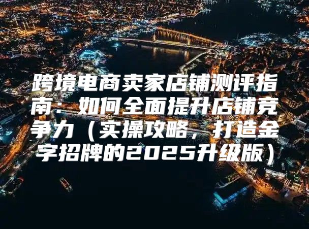跨境电商卖家店铺测评指南：如何全面提升店铺竞争力实操攻略，打造金字招牌的2025升级版