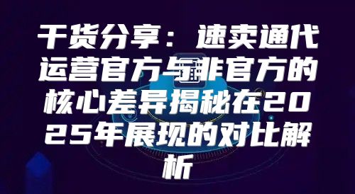 干货分享：速卖通代运营官方与非官方的核心差异揭秘在2025年展现的对比解析