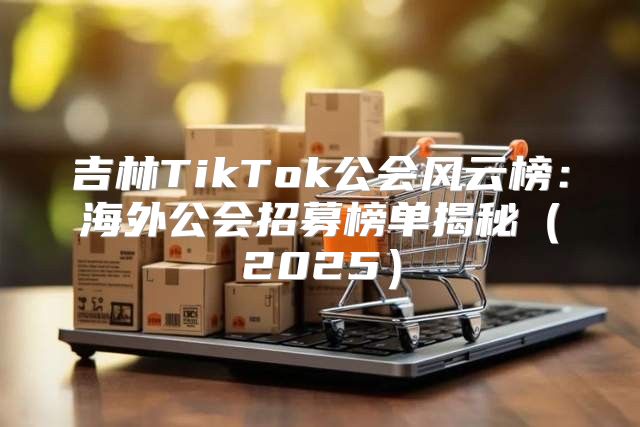 吉林TikTok公会风云榜：海外公会招募榜单揭秘2025