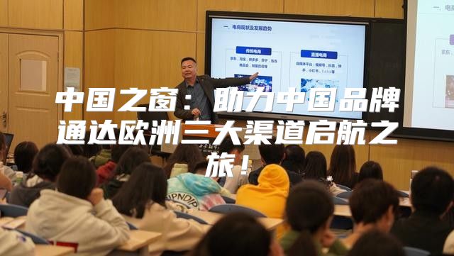 中国之窗：助力中国品牌通达欧洲三大渠道启航之旅！