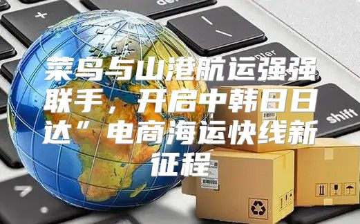 菜鸟与山港航运强强联手，开启中韩日日达”电商海运快线新征程