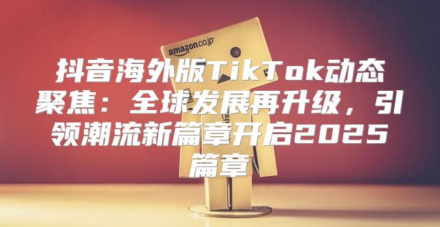 抖音海外版TikTok动态聚焦：全球发展再升级，引领潮流新篇章开启2025篇章