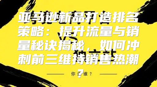 亚马逊新品打造排名策略：提升流量与销量秘诀揭秘，如何冲刺前三维持销售热潮？