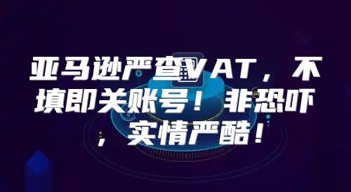 亚马逊严查VAT，不填即关账号！非恐吓，实情严酷！