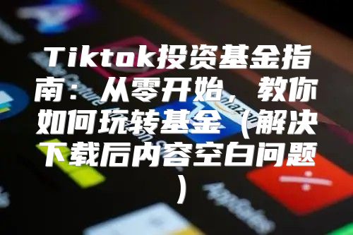 Tiktok投资基金指南：从零开始，教你如何玩转基金解决下载后内容空白问题