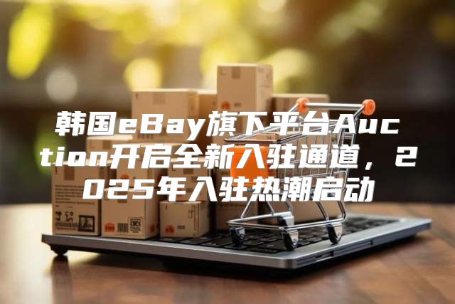 韩国eBay旗下平台Auction开启全新入驻通道，2025年入驻热潮启动