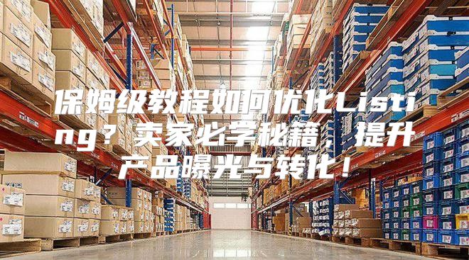保姆级教程如何优化Listing？卖家必学秘籍，提升产品曝光与转化！