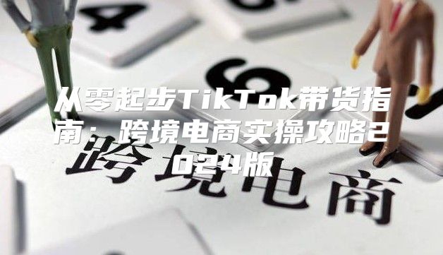 从零起步TikTok带货指南：跨境电商实操攻略2025版